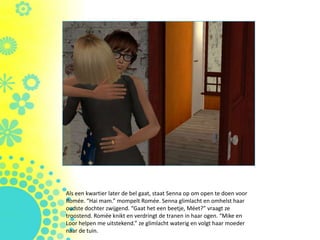 Als een kwartier later de bel gaat, staat Senna op om open te doen voor
ǳé. “Hai mam.” mompelt ǳé. Senna glimlacht en omhelst haar
oudste dochter zwijgend. “Gaat het een beetje, Méet?” vraagt ze
troostend. ǳé knikt en verdringt de tranen in haar ogen. “Mike en
Loor helpen me uitstekend.” ze glimlacht waterig en volgt haar moeder
naar de tuin.
 