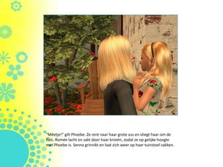 “Méetje!” gilt Phoebe. Ze rent naar haar grote zus en vliegt haar om de
hals. ǳé lacht en zakt door haar knieën, zodat ze op gelijke hoogte
met Phoebe is. Senna grinnikt en laat zich weer op haar tuinstoel zakken.
 