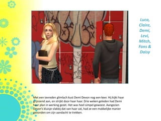 Luca,
                                                                         Claire,
                                                                         Demi,
                                                                          Levi,
                                                                         Mitch,
                                                                         Fons &
                                                                          Daisy




Met een tevreden glimlach kust Demi Devon nog een keer. Hij kijkt haar
grijnzend aan, en strijkt door haar haar. Drie weken geleden had Demi
haar plan in werking gezet. Het was heel simpel geweest. Aangezien
Devon’s kluisje vlakbij dat van haar zat, had ze een makkelijke manier
gevonden om zijn aandacht te trekken.
 