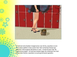 Ze had wat extra boeken meegenomen naar de les, waardoor ze een
extra zwaar pakket in haar armen had. Toen ze bij haar kluisje was
gekomen, had ze gezien dat Devon er was – al was hij toen nog “de
mysterieuze jongen”. Ze had haar boeken tegen de onderkant van haar
kluisje laten botsen, waardoor ze op de grond waren gevallen.
 