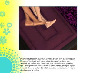 En van die tijd hadden ze gebruik gemaakt. Devon komt overeind op zijn
ellebogen. “Het is vijf uur.” merkt hij op. Demi zucht en komt ook
overeind. Om half zes gaat Devon naar huis, dus nu moeten ze wel uit
bed. Devon grinnikt en kust haar. Dan stapt hij uit bed, en begint hij zijn
kleren bij elkaar te zoeken. Demi kijkt even toe, en staat dan ook op om
zich sloom aan te kleden.
 