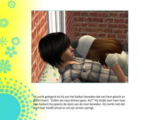 Hij zucht geërgerd als hij van het balkon beneden dat van hem gelach en
geflirt hoort. “Zullen we naar binnen gaan, Av?” Hij strijkt over haar haar.
Dan herkent hij opeens de stem van de man beneden. Hij merkt niet dat
Avril haar hoofd schud en uit zijn armen springt.
 