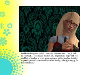 Levi knikt langzaam en kijkt haar dan fronsend aan. “Dus jij stelt
nu voor dat…” “Mij maakt het niet uit.” ze glimlacht opgewekt. “Ik
vind het prima hoe je bent, maar sommige anderen zullen het niet
zo goed opvatten. Dus misschien is het handig, zolang je nog op de
middelbare zit.”
 