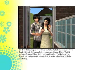 Ze doet de deur open voor Elora en Mike. Beth lacht als ze de twee
herkent en strekt voorzichtig een armpje uit naar Elora. Vrolijk
grijnzend neemt Elora Beth over van Romée. “Hai kleintje.” ze
kietelt het kleine meisje in haar buikje. Mike grinnikt en prikt in
Elora’s zij.
 