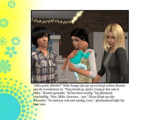 “Alles goed, Méetie?” Mike hangt zijn jas op en loopt achter Romée
aan de woonkamer in. “Nog steeds ja, gister vroeg je dat ook al
Mike.” Romée grinnikt. “Ik ben heel aardig.” hij glimlacht
onschuldig. “Nee, Mike. Gewoon… nee.” Elora klopt op zijn
schouder. “ik vind jou ook niet aardig, Loor.” glimlachend kijkt hij
haar aan.
 