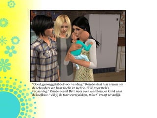 “Goed, genoeg gekibbel voor vandaag.” Romée slaat haar armen om
de schouders van haar neefje en nichtje. “Tijd voor Beth’s
verjaardag.” Romée neemt Beth weer over van Elora, en knikt naar
de koelkast. “Wil jij de taart even pakken, Mike?” vraagt ze vrolijk.
 