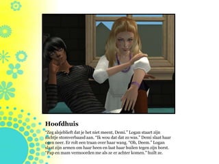 Hoofdhuis
“Zeg alsjeblieft dat je het niet meent, Demi.” Logan staart zijn
nichtje stomverbaasd aan. “Ik wou dat dat zo was.” Demi slaat haar
ogen neer. Er rolt een traan over haar wang. “Oh, Deem.” Logan
slaat zijn armen om haar heen en laat haar huilen tegen zijn borst.
“Pap en mam vermoorden me als ze er achter komen.” huilt ze.
 
