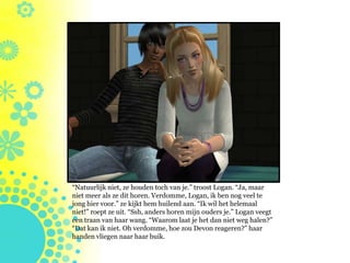 “Natuurlijk niet, ze houden toch van je.” troost Logan. “Ja, maar
niet meer als ze dit horen. Verdomme, Logan, ik ben nog veel te
jong hier voor.” ze kijkt hem huilend aan. “Ik wil het helemaal
niet!” roept ze uit. “Ssh, anders horen mijn ouders je.” Logan veegt
een traan van haar wang. “Waarom laat je het dan niet weg halen?”
“Dat kan ik niet. Oh verdomme, hoe zou Devon reageren?” haar
handen vliegen naar haar buik.
 