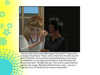 “Devon is gek op jou, natuurlijk reageert hij positief.” Logan zucht
en knijpt in haar hand. “Deem, weet je zeker dat je het niet weg wilt
halen? Ik bedoel, nou ja, je bent nog hartstikke jong, je zit nog op
de middelbare, en we zouden gaan studeren. Met een kind er bij,
kan dat niet meer.” hij kijkt haar aan. “Dat weet ik, maar ik kan het
gewoon niet, Loggie. Misschien klinkt het dom, maar… nou ja, er
leeft iets in me, en dat kan ik niet zomaar vermoorden.”
 