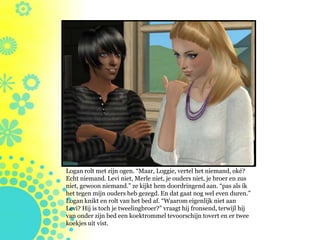 Logan rolt met zijn ogen. “Maar, Loggie, vertel het niemand, oké?
Echt niemand. Levi niet, Merle niet, je ouders niet, je broer en zus
niet, gewoon niemand.” ze kijkt hem doordringend aan. “pas als ik
het tegen mijn ouders heb gezegd. En dat gaat nog wel even duren.”
Logan knikt en rolt van het bed af. “Waarom eigenlijk niet aan
Levi? Hij is toch je tweelingbroer?” vraagt hij fronsend, terwijl hij
van onder zijn bed een koektrommel tevoorschijn tovert en er twee
koekjes uit vist.
 