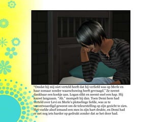 “Omdat hij mij niet verteld heeft dat hij verliefd was op Merle en
haar zomaar zonder waarschuwing heeft gevraagd.” Ze neemt
dankbaar een koekje aan. Logan slikt en neemt snel een hap. Hij
kauwt langzaam. “Ah.” mompelt hij dan. Toen Demi hem had
verteld over Levi en Merle’s plotselinge liefde, was ze te
verontwaardigd geweest om de teleurstelling op zijn gezicht te zien.
Het voelde alsof iemand een mes in zijn hart drukte, en Demi had
er net nog iets harder op gedrukt zonder dat ze het door had.
 