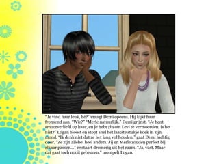 “Je vind haar leuk, hè?” vraagt Demi opeens. Hij kijkt haar
fronsend aan. “Wie?” “Merle natuurlijk.” Demi grijnst. “Je bent
smoorverliefd op haar, en je hebt zin om Levi te vermoorden, is het
niet?” Logan bloost en stopt snel het laatste stukje koek in zijn
mond. “Ik denk niet dat ze het lang vol houden.” gaat Demi luchtig
door. “Ze zijn allebei heel anders. Jij en Merle zouden perfect bij
elkaar passen…” ze staart dromerig uit het raam. “Ja, vast. Maar
dat gaat toch nooit gebeuren.” mompelt Logan.
 