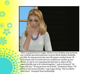 “Niet zo gedeprimeerd, Loggie. Merle en Levi hebben nog nooit iets
van verliefde gevoelens getoond, en jij en Merle hadden duidelijk
een klik. Ik snap gewoon niet waar dit opeens vandaan komt. Ik
had sowieso niet verwacht dat Levi verliefd zou worden op een
meisje. Je ziet in een oogopslag dat hij homo is, alleen zit hij
waarschijnlijk nog in de ontkenningsfase.” zegt ze fronsend. “Jij
bent echt erg.” “Ik zeg gewoon wat ik denk.” protesteert Demi. “Of
Merle is zijn excuusvriendin.” zegt Logan droog. “Dat zou Merle
nooit doen.” mompelt Demi bedenkelijk.
 
