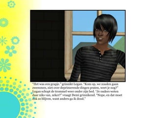 “Het was een grapje.” grinnikt Logan. “Kom op, we zouden gaan
zwemmen, niet over deprimerende dingen praten, weet je nog?”
Logan schopt de trommel weer onder zijn bed. “Je ouders weten
daar niks van, zeker?” vraagt Demi grinnikend. “Nope, en dat moet
ook zo blijven, want anders ga ik dood.”
 