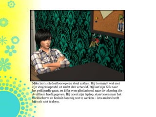 Mike laat zich doelloos op een stoel zakken. Hij trommelt wat met
zijn vingers op tafel en zucht dan verveeld. Hij laat zijn blik naar
het prikbordje gaan, en kijkt even glimlachend naar de tekening die
Avril hem heeft gegeven. Hij opent zijn laptop, staart even naar het
beeldscherm en besluit dan nog wat te werken – iets anders heeft
hij toch niet te doen.
 