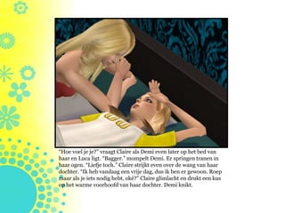 “Hoe voel je je?” vraagt Claire als Demi even later op het bed van
haar en Luca ligt. “Bagger.” mompelt Demi. Er springen tranen in
haar ogen. “Liefje toch.” Claire strijkt even over de wang van haar
dochter. “Ik heb vandaag een vrije dag, dus ik ben er gewoon. Roep
maar als je iets nodig hebt, oké?” Claire glimlacht en drukt een kus
op het warme voorhoofd van haar dochter. Demi knikt.
 