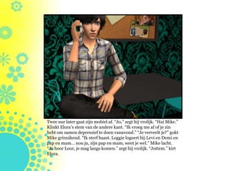 Twee uur later gaat zijn mobiel af. “Jo,” zegt hij vrolijk. “Hai Mike.”
Klinkt Elora’s stem van de andere kant. “Ik vroeg me af of je zin
hebt om samen depressief te doen vanavond.” “Je verveelt je?” gokt
Mike grinnikend. “Ik sterf haast. Loggie logeert bij Levi en Demi en
pap en mam… nou ja, zijn pap en mam, weet je wel.” Mike lacht.
“Ja hoor Loor, je mag langs komen.” zegt hij vrolijk. “Jottem.” kirt
Elora.
 