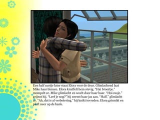 Een half uurtje later staat Elora voor de deur. Glimlachend laat
Mike haar binnen. Elora knuffelt hem stevig. “Hai broertje.”
mompelt ze. Mike glimlacht en woelt door haar haar. “Hoi zusje.”
grijnst hij. “Leef je nog?” hij neemt haar jas aan. “Half.” glimlacht
ze. “Ah, dat is al verbetering.” hij knikt tevreden. Elora grinnikt en
ploft neer op de bank.
 