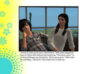 “Je kan in ieder geval weer voluit lachen.” Mike prikt plagend in
haar zij. Elora slaat lachend zijn hand weg. “Niet doen, muts.” ze
zet haar ellebogen op zijn knieën. “Ik ben geen muts.” Mike trekt
een pruillipje. “Oh jawel.” Elora kijkt hem vrolijk aan.
 