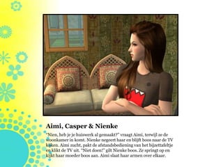 Aimi, Casper & Nienke
“Nien, heb je je huiswerk al gemaakt?” vraagt Aimi, terwijl ze de
woonkamer in komt. Nienke negeert haar en blijft boos naar de TV
kijken. Aimi zucht, pakt de afstandsbediening van het bijzettafeltje
en klikt de TV uit. “Niet doen!” gilt Nienke boos. Ze springt op en
kijkt haar moeder boos aan. Aimi slaat haar armen over elkaar.
 