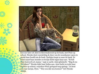 Een uur later zit Aimi in kleermakerszit op de bank, met Pixie op
schoot. Nienke doet voorzichtig de deur van de woonkamer open en
steekt haar hoofd om de hoek. Zachtjes loopt ze naar de bank. Ze
klimt naast haar moeder en kruipt dicht tegen haar aan. “Ik heb
mijn huiswerk af, mama.” zegt ze zacht. Aimi glimlacht. “Mag ik nu
TV kijken?” Nienke kijkt haar liefjes aan. Aimi lacht en trekt haar
dochter op schoot, waardoor Pixie geërgerd weg springt. “Je bent
een raar meisje, Nien.” “Hoe zou dat nou komen?” kirt Nienke
vrolijk.
 