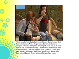 “Door je vader.” Aimi glimlacht en strijkt over Nienke’s haar. “Dat
hoorde ik nou net, Aimi.” Casper leunt glimlachend tegen de
deurpost. “Damn.” Aimi grijnst. Casper ploft naast hen op de bank
en slaat zijn armen om hen heen. “Hebben mijn lieve meisjes weer
vrede gesloten?” vraagt hij liefdevol. Aimi kijkt even glimlachend
naar Nienke. “Misschien. Als jij pizza bestelt, wel.” Nienke kijkt
hem onschuldig aan. Casper lacht en tikt tegen haar wang.
 