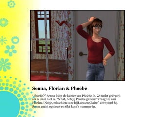 Senna, Florian & Phoebe
“Phoebe?” Senna loopt de kamer van Phoebe in. Ze zucht geërgerd
als ze daar niet is. “Schat, heb jij Phoebe gezien?” vraagt ze aan
Florian. “Nope, misschien is ze bij Luca en Claire.” antwoord hij.
Senna zucht opnieuw en tikt Luca’s nummer in.
 