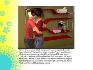 “Sorry Sen, ze zou een half uur geleden naar huis gaan. Is ze niet
thuis gekomen?” Luca’s stem klinkt bezorgd. “Nee.” piept Senna.
Als ze op heeft gehangen, komt Florian bezorgd bij haar staan.
“Ook niet?” Senna schud haar hoofd en sluit haar ogen. “bij Aimi
misschien?” fronst Florian. Senna haalt haar schouders op en geeft
hem haar telefoon. Als Florian weer neer legt, schud hij zijn hoofd.
“Ook niet.” hij trekt haar in zijn armen.
 