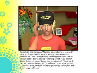 Senna kijkt hem bang aan. “Wat nou als er iets ergs is gebeurd?”
piept ze. Florian pakt de telefoon weer op en zoekt Romée’s
nummer op. “Méet, heb jij Phoebe vandaag gesproken?” valt hij
meteen met de deur in huis als Romée op neemt. “Nee, hoezo?”
vraagt Romée verbaasd. “Kan je hier heen komen?” “Ehm, pa, ik
ben net klaar met werken en-” “Alsjeblieft?” voegt hij er aan toe.
“Goed dan, maar je verpest mijn rustige avondje Dora kijken met
Beth.” moppert Romée.
 