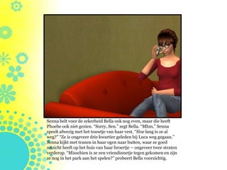 Senna belt voor de zekerheid Bella ook nog even, maar die heeft
Phoebe ook niet gezien. “Sorry, Sen.” zegt Bella. “Mhm,” Senna
speelt afwezig met het touwtje van haar vest. “Hoe lang is ze al
weg?” “Ze is ongeveer drie kwartier geleden bij Luca weg gegaan.”
Senna kijkt met tranen in haar ogen naar buiten, waar ze goed
uitzicht heeft op het huis van haar broertje – ongeveer twee straten
verderop. “Misschien is ze een vriendinnetje tegen gekomen en zijn
ze nog in het park aan het spelen?” probeert Bella voorzichtig.
 