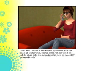 “Zoiets dacht Luca ook al, en dat doet ze ook wel eens, maar niet
zonder iets te laten weten.” fluistert Senna. “Oh, dan weet ik het
niet. Als je hulp nodig hebt met zoeken, of zo, zeg je het maar, oké?”
“Ja. Bedankt, Bells.”
 