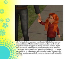 Als Florian de deur open doet voor Romée, kijkt die hem met een
donkere blik aan. “Jullie worden bedankt, pa. Beth heeft de hele
weg zitten huilen.” moppert ze. “Sorry.” mompelt Florian. Hij tilt
Beth op – wat er voor zorgt dat die meteen weer begint te huilen.
“Oké, opa is eng tegenwoordig.” Florian glimlacht even. “Ze is moe,
normaal is ze nu al in slaap gevallen op mijn schoot.” Romée trekt
snel haar jas uit en neemt Beth weer over. Meteen wordt het meisje
weer stil.
 