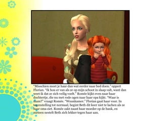 “Misschien moet je haar dan wat eerder naar bed doen.” oppert
Florian. “Ik hou er van als ze op mijn schoot in slaap valt, want dan
weet ik dat ze zich veilig voelt.” Romée kijkt even naar haar
dochtertje, die nu met rode ogen naar haar opa kijkt. “Waar is
mam?” vraagt Romée. “Woonkamer.” Florian gaat haar voor. In
tegenstelling tot normaal, begint Beth dit keer niet te lachen als ze
haar oma ziet. Romée zakt naast haar moeder op de bank, en
meteen nestelt Beth zich lekker tegen haar aan.
 