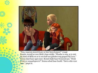 “Nou, waarom moest ik per se hier heen komen?” vraagt
Romée, terwijl ze over Beth’s haar strijkt. “Phoebe is weg, ze is niet
bij Aimi of Bella en ze is een half uur geleden weg gegaan bij Luca.”
Senna slaat haar ogen neer. Romée kijkt haar fronsend aan. “Denk
je dat ze weg gelopen is?” Senna schud haar hoofd. “Dat is niks voor
haar.” piept ze.
 