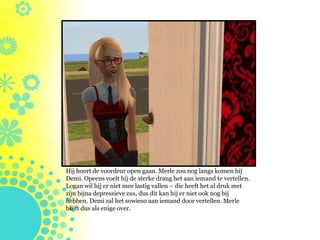Hij hoort de voordeur open gaan. Merle zou nog langs komen bij
Demi. Opeens voelt hij de sterke drang het aan iemand te vertellen.
Logan wil hij er niet mee lastig vallen – die heeft het al druk met
zijn bijna depressieve zus, dus dit kan hij er niet ook nog bij
hebben. Demi zal het sowieso aan iemand door vertellen. Merle
blijft dus als enige over.
 