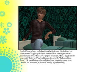 Een half uurtje later – als Levi druk bezig is met zijn huiswerk –
klinkt er een klopje op de deur, en even later verschijnt Merle’s
hoofd om de deur. “Hai Leev.” grijnst ze vrolijk. “Hai.” hij glimlacht
opgewekt. “Lukt het?” ze knikt naar zijn schrift. “Ja hoor, bijna
klaar.” Hij gooit het op zijn nachtkastje en klopt dan naast hem.
“Kan ik, eh, even met je praten?” vraagt hij voorzichtig.
 