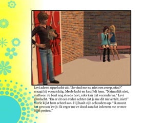 Levi ademt opgelucht uit. “Je vind me nu niet een creep, ofzo?”
vraagt hij voorzichtig. Merle lacht en knuffelt hem. “Natuurlijk niet,
mafkees. Je bent nog steeds Levi, niks kan dat veranderen.” Levi
glimlacht. “En er zit een reden achter dat je me dit nu vertelt, niet?”
Merle kijkt hem scheef aan. Hij haalt zijn schouders op. “Ik moest
het gewoon kwijt. Ik erger me er dood aan dat iedereen me er mee
blijft pesten.”
 