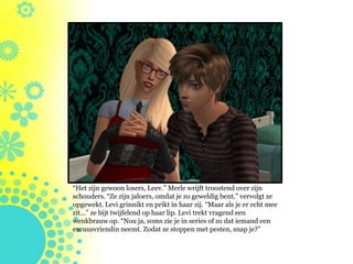“Het zijn gewoon losers, Leev.” Merle wrijft troostend over zijn
schouders. “Ze zijn jaloers, omdat je zo geweldig bent.” vervolgt ze
opgewekt. Levi grinnikt en prikt in haar zij. “Maar als je er echt mee
zit…” ze bijt twijfelend op haar lip. Levi trekt vragend een
wenkbrauw op. “Nou ja, soms zie je in series of zo dat iemand een
excuusvriendin neemt. Zodat ze stoppen met pesten, snap je?”
 