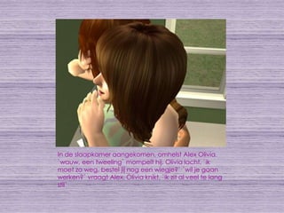 In de slaapkamer aangekomen, omhelst Alex Olivia. `wauw, een tweeling` mompelt hij. Olivia lacht, `ik moet zo weg, bestel jij nog een wiegje?` `wil je gaan werken?` vraagt Alex. Olivia knikt, `ik zit al veel te lang stil`