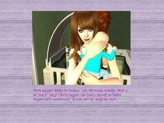 Plots begint Bella te huilen. `sst, stil maar meisje. Wat is er dan?` zegt Olivia tegen de baby terwijl ze Bella tegen zich aanhoud. `ik ruik het al` zegt ze dan.
