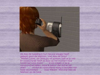 Als Alex de tweeling in hun nieuwe wiegjes heeft gelegd, gaat de telefoon. `met Alex de Groot` `…` `Wilbert! Luister, als Olivia jou wil spreken, belt ze je wel! En waarschijnlijk heeft ze daar op het moment haar hoofd niet naar staan!` `…` `ik zal vragen of ze je vanavond wil bellen, maar ik beloof niet dat ze het doet!` `…` `omdat ze vanochtend vroeg is bevallen van twee dochtertjes!` `…` `Doei Wilbert!` Wild smijt Alex de telefoon op de haak.