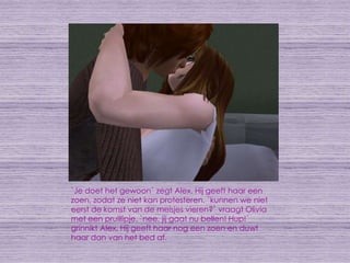 `Je doet het gewoon` zegt Alex. Hij geeft haar een zoen, zodat ze niet kan protesteren. `kunnen we niet eerst de komst van de meisjes vieren?` vraagt Olivia met een pruillipje. `nee, jij gaat nu bellen! Hup!` grinnikt Alex. Hij geeft haar nog een zoen en duwt haar dan van het bed af.
