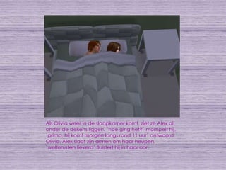 Als Olivia weer in de slaapkamer komt, ziet ze Alex al onder de dekens liggen. `hoe ging het?` mompelt hij. `prima, hij komt morgen langs rond 11 uur` antwoord Olivia. Alex slaat zijn armen om haar heupen. `welterusten lieverd` fluistert hij in haar oor.