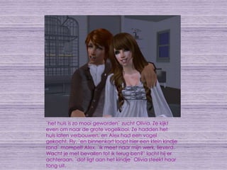 `het huis is zo mooi geworden` zucht Olivia. Ze kijkt even om naar de grote vogelkooi. Ze hadden het huis laten verbouwen, en Alex had een vogel gekocht, Fly. `en binnenkort loopt hier een klein kindje rond` mompelt Alex. `ik moet naar mijn werk, lieverd. Wacht je met bevallen tot ik terug ben?` lacht hij er achteraan. `dat ligt aan het kindje` Olivia steekt haar tong uit.