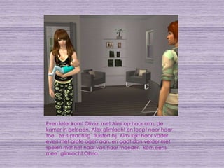 Even later komt Olivia, met Aimi op haar arm, de kamer in gelopen. Alex glimlacht en loopt naar haar toe. `ze is prachtig` fluistert hij. Aimi kijkt haar vader even met grote ogen aan, en gaat dan verder met spelen met het haar van haar moeder. `kom eens mee` glimlacht Olivia.