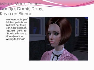 Mieke. Mara, Donna, Doortje, Damir, Dany,Kevin en RianneMet een zucht ploft Mieke op de bank. Ze komt net terug van haar examen. “gezakt” denkt ze “hoe kan ik nou zo stom zijn om te weinig te leren?”