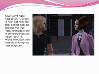 Kevin komt naast haar zitten. ‘Lieverd, je hebt het heel erg druk gehad door de drieling. Het was haast onmogelijk dat je en voldoende zou halen.’ zegt hij. Mieke knikt. Een klein traantje ontsnapt uit haar ooghoek.