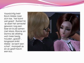 Voorzichtig trekt Kevin Mieke naar zich toe. ‘het komt wel goed’, fluistert hij ‘je doet het semester gewoon nog een keer en ik zal samen met Mara, Rianne en Donna de drieling wat meer bezig houden, goed?’, langzaam knikt Mieke ‘Je bent een schat’, mompelt ze en ze geeft Kevin een kus.