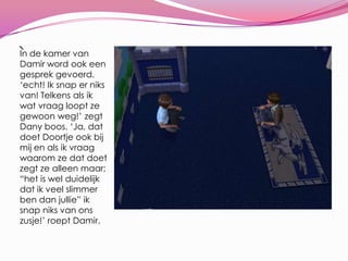 `In de kamer van Damir word ook een gesprek gevoerd. ‘echt! Ik snap er niks van! Telkens als ik wat vraag loopt ze gewoon weg!’ zegt Dany boos. ‘Ja, dat doet Doortje ook bij mij en als ik vraag waarom ze dat doet zegt ze alleen maar; “het is wel duidelijk dat ik veel slimmer ben dan jullie” ik snap niks van ons zusje!’ roept Damir.