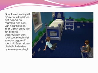‘ik ook niet’ mompelt Dany. ‘ik wil wedden dat pappa en mamma niet eens van haar houden!’ zegt Damir. Dany kijkt zijn broertje geschrokken aan. ‘dat kan je toch niet zomaar zeggen?’ roept hij. Ze schrikken allebei als de deur opeens open vliegt.
